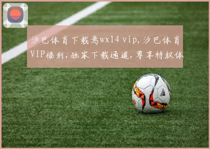 沙巴体育下载焉wx14 vip,沙巴体育VIP福利,独家下载通道,尊享特权体验